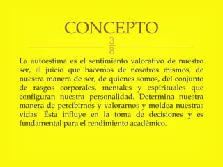 
La autoestima es el sentimiento valorativo de nuestro
ser, el juicio que hacemos de nosotros mismos, de
nuestra manera de ser, de quienes somos, del conjunto
de rasgos corporales, mentales y espirituales que
configuran nuestra personalidad. Determina nuestra
manera de percibirnos y valorarnos y moldea nuestras
vidas. Ésta influye en la toma de decisiones y es
fundamental para el rendimiento académico.
CONCEPTO
 