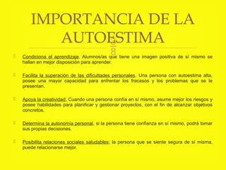 
 Condiciona el aprendizaje. Alumnos/as que tiene una imagen positiva de sí mismo se
hallan en mejor disposición para aprender.
 Facilita la superación de las dificultades personales. Una persona con autoestima alta,
posee una mayor capacidad para enfrentar los fracasos y los problemas que se le
presentan.
 Apoya la creatividad; Cuando una persona confía en sí mismo, asume mejor los riesgos y
posee habilidades para planificar y gestionar proyectos, con el fin de alcanzar objetivos
concretos.
 Determina la autonomía personal, si la persona tiene confianza en sí mismo, podrá tomar
sus propias decisiones.
 Posibilita relaciones sociales saludables; la persona que se siente segura de sí misma,
puede relacionarse mejor.
IMPORTANCIA DE LA
AUTOESTIMA
 