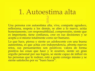 
Una persona con autoestima alta, vive, comparte agradece,
reflexiona, respeta a los demás, se abre a lo nuevo, actúa
honestamente, con responsabilidad, comprensión, siente que
es importante, tiene confianza, cree en sus decisiones y se
acepta a sí mismo totalmente como ser humano.
Lo que hace, piensa y siente un adolescente con una buena
autoestima, es que actúa con independencia, afronta nuevos
retos, sus pensamientos son positivos; valora de forma
positiva las cosas que hace y le ocurren, siente un gran
orgullo personal por sus logros, se siente capaz de influir en
las personas que le rodean, está a gusto consigo mismo y se
siente satisfecho por su “buen hacer”.
1. Autoestima alta
 
