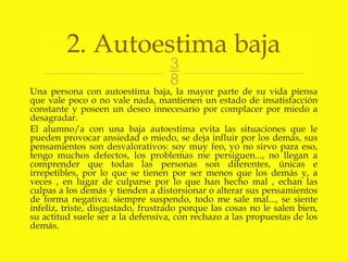 
Una persona con autoestima baja, la mayor parte de su vida piensa
que vale poco o no vale nada, mantienen un estado de insatisfacción
constante y poseen un deseo innecesario por complacer por miedo a
desagradar.
El alumno/a con una baja autoestima evita las situaciones que le
pueden provocar ansiedad o miedo, se deja influir por los demás, sus
pensamientos son desvalorativos: soy muy feo, yo no sirvo para eso,
tengo muchos defectos, los problemas me persiguen..., no llegan a
comprender que todas las personas son diferentes, únicas e
irrepetibles, por lo que se tienen por ser menos que los demás y, a
veces , en lugar de culparse por lo que han hecho mal , echan las
culpas a los demás y tienden a distorsionar o alterar sus pensamientos
de forma negativa: siempre suspendo, todo me sale mal..., se siente
infeliz, triste, disgustado, frustrado porque las cosas no le salen bien,
su actitud suele ser a la defensiva, con rechazo a las propuestas de los
demás.
2. Autoestima baja
 