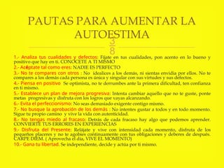 
1.- Analiza tus cualidades y defectos: Fíjate en tus cualidades, pon acento en lo bueno y
positivo que hay en ti. CONOCETE A TI MISMO
2.- Acéptate tal como eres: NADIE ES PERFECTO
3.- No te compares con otros : No idealices a los demás, ni sientas envidia por ellos. No te
compares a los demás cada persona es única y singular con sus virtudes y sus defectos.
4.- Piensa en positivo Se optimista, no te derrumbes ante la primera dificultad, ten confianza
en ti mismo.
5.- Establece un plan de mejora progresiva: Intenta cambiar aquello que no te guste, ponte
metas progresivas y disfruta con los logros que vayas alcanzando.
6.- Evita el perfeccionismo: No seas demasiado exigente contigo mismo.
7.- No busque la aprobación de los demás : No intentes gustar a todos y en todo momento.
Sigue tu propio camino y vive la vida con autenticidad.
8.- No tengas miedo al fracaso: Detrás de cada fracaso hay algo que podemos aprender.
CONVIERTE TUS ERRORES EN EXPERIENCIAS
9.- Disfruta del Presente: Relájate y vive con intensidad cada momento, disfruta de los
pequeños placeres y no te agobies continuamente con tus obligaciones y deberes de después.
CARPE DIEM. ( Aprovecha el día, VIVE EL MOMENTO)
10.- Gana tu libertad. Se independiente, decide y actúa por ti mismo.
PAUTAS PARA AUMENTAR LA
AUTOESTIMA
 