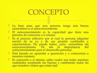 
 La base para que una persona tenga una buena
autoestima es el autoconocimiento.
 El autoconocimiento es la capacidad que tiene una
persona de conocerse a sí misma.
 Es el proceso reflexivo por el cual la persona adquiere
noción de su yo y de sus propias cualidades y
características. No puede haber, pues, autoestima sin
autoconocimiento. De ahí la importancia del
autoconocimiento para el desarrollo personal.
 Está basado en aprender a querernos y a conocernos a
nosotros mismos.
 Es conocerte a si mismo, saber cuales son todas nuestras
cualidades aceptando las buenas y cambiando todas las
que nosotros vemos que están mal.
CONCEPTO
 