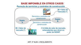 Sujeto
A
Servicios o contratos de
construcción
Sujeto
B
BASE IMPONIBLE EN OTROS CASOS
BI = Valor de
mercado (*)
BI = Valor de
mercado (*)
(*) A falta de valor de mercado,
antecedentes que obren en
poder de SUNAT
Permuta de servicios y contratos de construcción
Servicios o contratos de
construcción
ART. 5º NUM. 4 REGLAMENTO.
 