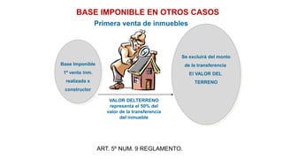 Base Imponible
1ª venta inm.
realizada x
constructor
Se excluirá del monto
de la transferencia
El VALOR DEL
TERRENO
BASE IMPONIBLE EN OTROS CASOS
VALOR DELTERRENO
representa el 50% del
valor de la transferencia
del inmueble
Primera venta de inmuebles
ART. 5º NUM. 9 REGLAMENTO.
 