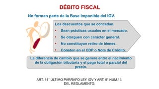DÉBITO FISCAL
No forman parte de la Base Imponible del IGV.
La diferencia de cambio que se genere entre el nacimiento
de la obligación tributaria y el pago total o parcial del
precio.
Los descuentos que se concedan.
• Sean prácticas usuales en el mercado.
• Se otorguen con carácter general.
• No constituyan retiro de bienes.
• Consten en el CDP o Nota de Crédito.
ART. 14° ÚLTIMO PÁRRAFO LEY IGV Y ART. 5° NUM.13
DEL REGLAMENTO.
 