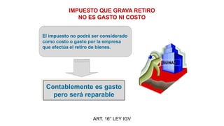 IMPUESTO QUE GRAVA RETIRO
NO ES GASTO NI COSTO
ART. 16° LEY IGV
El impuesto no podrá ser considerado
como costo o gasto por la empresa
que efectúa el retiro de bienes.
Contablemente es gasto
pero será reparable
SUNAT
 