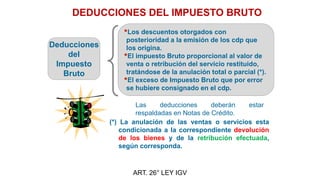 DEDUCCIONES DEL IMPUESTO BRUTO
ART. 26° LEY IGV
Deducciones
del
Impuesto
Bruto
•Los descuentos otorgados con
posterioridad a la emisión de los cdp que
los origina.
•El impuesto Bruto proporcional al valor de
venta o retribución del servicio restituido,
tratándose de la anulación total o parcial (*).
•El exceso de Impuesto Bruto que por error
se hubiere consignado en el cdp.
(*) La anulación de las ventas o servicios esta
condicionada a la correspondiente devolución
de los bienes y de la retribución efectuada,
según corresponda.
Las deducciones deberán estar
respaldadas en Notas de Crédito.
 