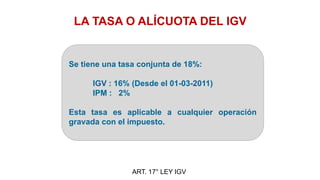 LA TASA O ALÍCUOTA DEL IGV
Se tiene una tasa conjunta de 18%:
IGV : 16% (Desde el 01-03-2011)
IPM : 2%
Esta tasa es aplicable a cualquier operación
gravada con el impuesto.
ART. 17° LEY IGV
 