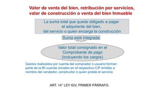 Valor de venta del bien, retribución por servicios,
valor de construcción o venta del bien Inmueble
ART. 14° LEY IGV, PRIMER PÁRRAFO.
Valor total consignado en el
Comprobante de pago
(incluyendo los cargos)
La suma total que queda obligado a pagar
el adquirente del bien,
del servicio o quien encarga la construcción
Suma está integrada
Gastos realizados por cuenta del comprador o usuario forman
parte de la BI cuando consten en el respectivo C/P emitido a
nombre del vendedor, constructor o quien preste el servicio
 