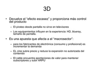 3D Devuelve el “efecto escasez” y proporciona más control del producto El pirateo desde pantalla no sirve en televisores Los equipamientos influyen en la experiencia: HD, blueray, tamaño de pantalla. Es una apuesta que afecta a el “macrosector”: para los fabricantes de electrónica (consumo y profesional) es incrementar la demanda EL cine subre precio y reduce la expansión no autorizada del contenido El cable encuentra aportaciones de valor para mantener subscriptores y subir ARPU 