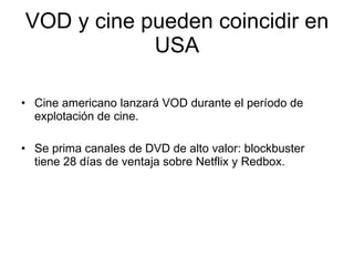 VOD y cine pueden coincidir en USA Cine americano lanzar á VOD durante el período de explotación de cine. Se prima canales de DVD de alto valor: blockbuster tiene 28 días de ventaja sobre Netflix y Redbox. 