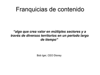 Franquicias de contenido “ algo que crea valor en múltiples sectores y a través de diversos territorios en un período largo de tiempo”   Bob Iger, CEO Disney 