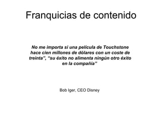 Franquicias de contenido Bob Iger, CEO Disney No me importa si una película de Touchstone hace cien millones de dólares con un coste de treinta”, “su éxito no alimenta ningún otro éxito en la compañía”   