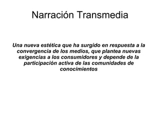 Narraci ón Transmedia Una nueva est ética que ha surgido en respuesta a la convergencia de los medios, que plantea nuevas exigencias a los consumidores y depende de la participación activa de las comunidades de conocimientos 