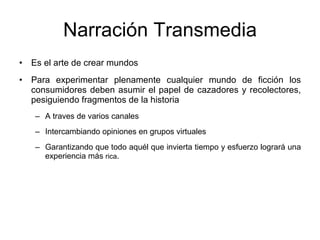 Narraci ón Transmedia Es el arte de crear mundos Para experimentar plenamente cualquier mundo de ficci ón los consumidores deben asumir el papel de cazadores y recolectores, pesiguiendo fragmentos de la historia  A traves de varios canales Intercambiando opiniones en grupos virtuales Garantizando que todo aqu él que invierta tiempo y esfuerzo logrará una experiencia más  rica . 
