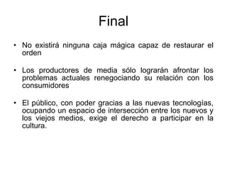 Final No existir á ninguna caja mágica capaz de restaurar el orden Los productores de media sólo lograrán afrontar los problemas actuales renegociando su relación con los consumidores El público, con poder gracias a las nuevas tecnologías, ocupando un espacio de intersección entre los nuevos y los viejos medios, exige el derecho a participar en la cultura. 