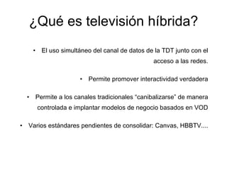 ¿Qué es televisión híbrida? El uso simultáneo del canal de datos de la TDT junto con el acceso a las redes. Permite promover interactividad verdadera Permite a los canales tradicionales “canibalizarse” de manera controlada e implantar modelos de negocio basados en VOD Varios estándares pendientes de consolidar: Canvas, HBBTV.... 