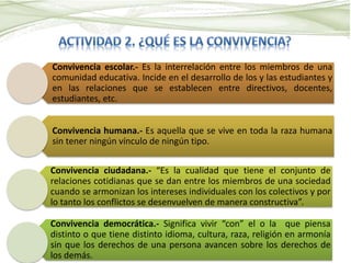Convivencia escolar.- Es la interrelación entre los miembros de una
comunidad educativa. Incide en el desarrollo de los y las estudiantes y
en las relaciones que se establecen entre directivos, docentes,
estudiantes, etc.
Convivencia humana.- Es aquella que se vive en toda la raza humana
sin tener ningún vínculo de ningún tipo.
Convivencia ciudadana.- “Es la cualidad que tiene el conjunto de
relaciones cotidianas que se dan entre los miembros de una sociedad
cuando se armonizan los intereses individuales con los colectivos y por
lo tanto los conflictos se desenvuelven de manera constructiva”.
Convivencia democrática.- Significa vivir “con” el o la que piensa
distinto o que tiene distinto idioma, cultura, raza, religión en armonía
sin que los derechos de una persona avancen sobre los derechos de
los demás.
 