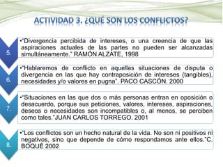 5.
•“Divergencia percibida de intereses, o una creencia de que las
aspiraciones actuales de las partes no pueden ser alcanzadas
simultáneamente.” RAMÓN ALZATE, 1998
6.
•“Hablaremos de conflicto en aquellas situaciones de disputa o
divergencia en las que hay contraposición de intereses (tangibles),
necesidades y/o valores en pugna”. PACO CASCÓN. 2000
7.
•“Situaciones en las que dos o más personas entran en oposición o
desacuerdo, porque sus peticiones, valores, intereses, aspiraciones,
deseos o necesidades son incompatibles o, al menos, se perciben
como tales.”JUAN CARLOS TORREGO. 2001
8.
•“Los conflictos son un hecho natural de la vida. No son ni positivos ni
negativos, sino que depende de cómo respondamos ante ellos.”C.
BOQUÉ 2002
 