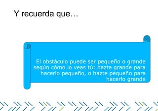 Y recuerda que…
El obstáculo puede ser pequeño o grande
según cómo lo veas tú: hazte grande para
hacerlo pequeño, o hazte pequeño para
hacerlo grande
 