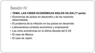Sesión IV
 TEMA: LAS CRISIS ECONÓMICAS SIGLOS XX-XXI (1ª parte)
 Economías de países en desarrollo y de las naciones







desarrolladas
El problema de la inflación en los países en desarrollo
Latinoamérica contexto económico y empresarial
Las crisis económicas en la última década del S XX
El caso de México
El caso de Japón

 