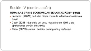 Sesión IV (continuación)
TEMA: LAS CRISIS ECONÓMICAS SIGLOS XX-XXI (1ª parte)
 Lecturas: (52678) La lucha diaria contra la inflación obsesiona a
Brasil
 Caso: (52481) La crisis del peso mexicano en 1994 y las
operaciones de GM en México
 Caso: (58763) Japan : déficits, demografía y deflación

 