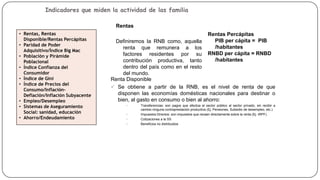Indicadores que miden la actividad de las familia
Rentas
• Rentas, Rentas
Disponible/Rentas Percápitas
• Paridad de Poder
Adquisitivo/Índice Big Mac
• Población y Pirámide
Poblacional
• Índice Confianza del
Consumidor
• Índice de Gini
• Índice de Precios del
Consumo/InflaciónDeflación/Inflación Subyacente
• Empleo/Desempleo
• Sistemas de Aseguramiento
Social: sanidad, educación
• Ahorro/Endeudamiento

Rentas Percápitas
PIB per cápita = PIB
/habitantes
RNBD per cápita = RNBD
/habitantes

Definiremos la RNB como, aquella
renta que remunera a los
factores residentes por su
contribución productiva, tanto
dentro del país como en el resto
del mundo.
Renta Disponible
 Se obtiene a partir de la RNB, es el nivel de renta de que
disponen las economías domésticas nacionales para destinar o
bien, al gasto en consumo o bien al ahorro:
•

•
•
•

Transferencias: son pagos que efectúa el sector público al sector privado, sin recibir a
cambio ninguna contraprestación productiva (Ej. Pensiones, Subsidio de desempleo, etc.)
Impuestos Directos: son impuestos que recaen directamente sobre la renta (Ej. IRPF).
Cotizaciones a la SS
Beneficios no distribuidos

 