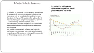 Inflación-Inflación Subyacente

Indicadores que miden la
actividad de las familia

La inflación subyacente
descuenta los precios de los
productos más volátiles
La inflación, en economía, es el incremento generalizado
de los precios de bienes y servicios con relación a una
moneda durante un período de tiempo determinado.
Cuando el nivel general de precios sube, cada unidad de
moneda alcanza para comprar menos bienes y servicios.
La inflación refleja la disminución del poder
adquisitivo de la moneda: una pérdida del valor real del
medio interno de intercambio y unidad de medida de
una economía.
Una medida frecuente de la inflación es el índice de
precios, que corresponde al porcentaje anualizado de la
variación general de precios en el tiempo (el más común
es el índice de precios al consumidor).

 