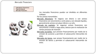 Mercado Financiero
• Indicadores Financieros
• Tipos de Interés
• Mercado Financiero

Los mercados financieros pueden ser divididos en diferentes
subtipos:
Por los activos transmitidos:
Mercado Monetario: Se negocia con dinero o con activos
financieros con vencimiento a corto plazo y con elevada liquidez,
generalmente activos con plazo inferior a un año.
Mercado de capitales: Se negocian activos financieros con
vencimiento a medio y largo plazo, básicos para la realización de
ciertos procesos de inversión.
Mercados bursátiles, que proveen financiamiento por medio de la
emisión de acciones y permiten el subsecuente intercambio de
estas.
Mercados de bonos, que provee financiamiento por medio de la
emisión de bonos y permiten el subsecuente intercambio de
estos.

 