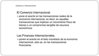Comercio internacional

El Comercio Internacional:
 pone el acento en las transacciones reales de la

economía internacional, es decir, en aquellas
transacciones que implican un movimiento físico de
bienes o un compromiso tangible de recursos
económicos

Las Finanzas Internacionales,
 ponen el acento en el lado monetario de la economía

internacional, esto es, en las transacciones
financieras.

 