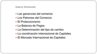 Comercio Internacional

 Las ganancias del comercio
 Los Patrones del Comercio

 El Proteccionismo
 La Balanza de Pagos
 La Determinación del tipo de cambio
 La coordinación internacional de Capitales
 El Mercado Internacional de Capitales

 