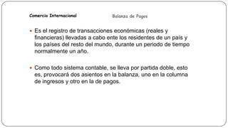 Comercio Internacional

Balanza de Pagos

 Es el registro de transacciones económicas (reales y

financieras) llevadas a cabo ente los residentes de un país y
los países del resto del mundo, durante un periodo de tiempo
normalmente un año.
 Como todo sistema contable, se lleva por partida doble, esto

es, provocará dos asientos en la balanza, uno en la columna
de ingresos y otro en la de pagos.

 