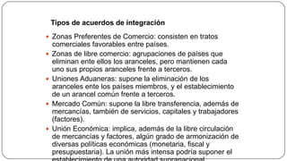 Comercio Internacional

Tipos de acuerdos de integración
 Zonas Preferentes de Comercio: consisten en tratos









comerciales favorables entre países.
Zonas de libre comercio: agrupaciones de países que
eliminan ente ellos los aranceles, pero mantienen cada
uno sus propios aranceles frente a terceros.
Uniones Aduaneras: supone la eliminación de los
aranceles ente los países miembros, y el establecimiento
de un arancel común frente a terceros.
Mercado Común: supone la libre transferencia, además de
mercancías, también de servicios, capitales y trabajadores
(factores).
Unión Económica: implica, además de la libre circulación
de mercancías y factores, algún grado de armonización de
diversas políticas económicas (monetaria, fiscal y
presupuestaria). La unión más intensa podría suponer el

 
