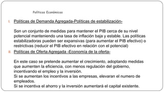 Políticas Económicas

I. Políticas de Demanda Agregada-Políticas de estabilización-

Son un conjunto de medidas para mantener el PIB cerca de su nivel
potencial manteniendo una tasa de inflación baja y estable. Las políticas
estabilizadoras pueden ser expansivas (para aumentar el PIB efectivo) o
restrictivas (reducir el PIB efectivo en relación con el potencial)
II. Políticas de Oferta Agregada -Economía de la ofertaEn este caso se pretende aumentar el crecimiento, adoptando medidas
que aumenten la eficiencia, con menos regulación del gobierno,
incentivando el empleo y la inversión.
Si se aumentan los incentivos a las empresas, elevaran el numero de
empleados.
Si se incentiva el ahorro y la inversión aumentará el capital existente.

 