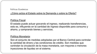 Políticas Económicas

¿Cómo actúa el Estado sobre la Demanda o sobre la Oferta?
Política Fiscal:
El estado puede actuar gravando el ingreso, realizando transferencias,
esto es, influyendo en la cantidad de ingreso disponible para consumo y
ahorro, y comprando bienes y servicios.
Política Monetaria:
Son el conjunto de medidas adoptadas por el Banco Central para controlar
la cantidad de dinero y las condiciones de crédito. Son medidas que
controlan la circulación de la masa monetaria, con mayores o menores
inyecciones de liquidez en el sistema.

 