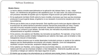 Políticas Económicas

Modelos de Políticas
Económicas

Modelo Clásico:
1. La teoría clásica consiste esencialmente en la aplicación del «laissez faire» (o sea, «dejar

hacer», sin interferencia del gobierno) del capitalismo puro. En esta visión, los ciclos económicos
son procesos naturales de ajustes que no requieren ninguna acción por parte del gobierno.
2. En la explicación de Adam Smith sobre la mano invisible, el proceso que hace que las empresas

produzcan lo que la gente desea, el gobierno no es necesario: la economía resuelve por sí sola
sus problemas.
3. Afirma que la oferta crea su propia demanda. Esto significa que la renta que alguien obtiene de

la producción de ciertos bienes le permitirá comprar mercancías producidas por otros. Puesto
que todo el mundo necesita comprar mercancías, intentarán producir bienes para obtener
ingresos y así comprar lo que desean. De este modo, los mercados de productos estarán
necesariamente en equilibrio constante.
4. Si los precios y los salarios son flexibles, los mercados se equilibran. Por ejemplo, si hay mucho

paro, las empresas pueden emplear trabajadores por salarios más bajos, pero al emplear a más
trabajadores reducen el desempleo.
5. La teoría clásica propone que no existe desempleo involuntario porque un ajuste en los salarios

asegura que los desempleados encontrarán otro empleo. Además, como los trabajadores
necesitan comprar mercancías, aceptarán trabajos peor pagados.
6. Si los salarios son flexibles, como aseguran los economistas clásicos, una disminución de

salarios permite que las empresas empleen a más trabajadores. Solamente aquéllos que son
renuentes a trabajar por salarios más bajos seguirían en paro.
7. El interés que se paga a los ahorradores es un estímulo para prestar dinero. Cuando el tipo de

 