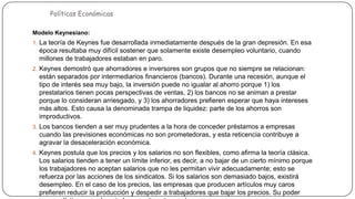Políticas Económicas

Modelos de Políticas Económicas

Modelo Keynesiano:
1. La teoría de Keynes fue desarrollada inmediatamente después de la gran depresión. En esa

época resultaba muy difícil sostener que solamente existe desempleo voluntario, cuando
millones de trabajadores estaban en paro.
2. Keynes demostró que ahorradores e inversores son grupos que no siempre se relacionan:

están separados por intermediarios financieros (bancos). Durante una recesión, aunque el
tipo de interés sea muy bajo, la inversión puede no igualar al ahorro porque 1) los
prestatarios tienen pocas perspectivas de ventas, 2) los bancos no se animan a prestar
porque lo consideran arriesgado, y 3) los ahorradores prefieren esperar que haya intereses
más altos. Esto causa la denominada trampa de liquidez: parte de los ahorros son
improductivos.
3. Los bancos tienden a ser muy prudentes a la hora de conceder préstamos a empresas

cuando las previsiones económicas no son prometedoras, y esta reticencia contribuye a
agravar la desaceleración económica.
4. Keynes postula que los precios y los salarios no son flexibles, como afirma la teoría clásica.

Los salarios tienden a tener un límite inferior, es decir, a no bajar de un cierto mínimo porque
los trabajadores no aceptan salarios que no les permitan vivir adecuadamente; esto se
refuerza por las acciones de los sindicatos. Si los salarios son demasiado bajos, existirá
desempleo. En el caso de los precios, las empresas que producen artículos muy caros
prefieren reducir la producción y despedir a trabajadores que bajar los precios. Su poder

 