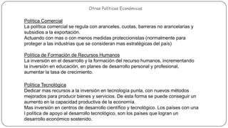Políticas Económicas

Otras Políticas Económicas

Política Comercial
La política comercial se regula con aranceles, cuotas, barreras no arancelarias y
subsidios a la exportación.
Actuando con mas o con menos medidas proteccionistas (normalmente para
proteger a las industrias que se consideran mas estratégicas del país)
Política de Formación de Recursos Humanos
La inversión en el desarrollo y la formación del recurso humanos, incrementando
la inversión en educación, en planes de desarrollo personal y profesional,
aumentar la tasa de crecimiento.
Política Tecnológica
Dedicar mas recursos a la inversión en tecnología punta, con nuevos métodos
mejorados para producir bienes y servicios. De esta forma se puede conseguir un
aumento en la capacidad productiva de la economía.
Mas inversión en centros de desarrollo científico y tecnológico. Los países con una
l política de apoyo al desarrollo tecnológico, son los países que logran un
desarrollo económico sostenido.

 