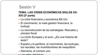 Sesión V
TEMA: LAS CRISIS ECONÓMICAS SIGLOS XXXXI (2ª parte)
 La crisis financiera y económica EE.UU:
 El crecimiento, la mala gestión financiera, la
burbuja
 La reconstrucción de las estrategias: Rescates y
precipio fiscal
 La Unión Europea y el euro: ¿Es una historia de
éxito?
 España y la periferia: el crecimiento, las burbujas,
los rescates, las incertidumbres de reequilibrio
 Alemania, el número uno

 
