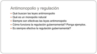Antimonopolio y regulación
 Qué buscan las leyes antimonopolio
 Qué es un monopolio natural
 Siempre son efectivas las leyes antimonopolio
 Cómo funciona la regulación gubernamental? Ponga ejemplos.
 Es siempre efectiva la regulación gubernamental?

 