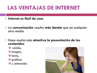 LAS VENTAJAS DE INTERNET Internet es fácil de usar. La  comunicación  resulta  más barata  que en cualquier otro medio Hace mucho más  atractiva la presentación de los contenidos sonido,  imagen,  texto,  gráficos  y animación. 