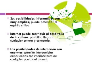 Sus  posibilidades informativas son muy amplias ; puede potenciar el espíritu crítico Internet puede contribuir al desarrollo de la cultura.  posibilita llegar a cualquier cultura y conocerla. Las posibilidades de interacción son enormes:  permite intercambiar experiencias con interlocutores de cualquier punto del planeta 
