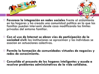Favorece la integración en redes sociales  frente al aislamiento en los hogares y ha creado una comunidad política en la que las familias pueden intervenir desde casa modificando los límites privados del entorno familiar.  Con el uso de Internet se abren vías de participación de la sociedad civil:  las instituciones se aproximan y los individuos se asocian en actuaciones colectivas.  Permite la formación de comunidades virtuales de negocios y redes de conocimiento. Consolida el proyecto de los hogares inteligentes y ayuda a resolver problemas administrativos de la vida cotidiana.  