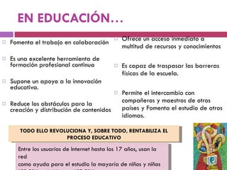 EN EDUCACIÓN… Fomenta el trabajo en colaboración Es una excelente herramienta de formación profesional continua  Supone un apoyo a la innovación educativa. Reduce los obstáculos para la creación y distribución de contenidos Ofrece un acceso inmediato a multitud de recursos y conocimientos  Es capaz de traspasar las barreras físicas de la escuela.  Permite el intercambio con compañeros y maestros de otros países y Fomenta el estudio de otros idiomas. Entre los usuarios de Internet hasta los 17 años, usan la red como ayuda para el estudio la mayoría de niños y niñas (58,8%) y de jóvenes (59,2%). TODO ELLO REVOLUCIONA Y, SOBRE TODO, RENTABILIZA EL PROCESO EDUCATIVO 