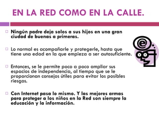 EN LA RED COMO EN LA CALLE. Ningún padre deja solos a sus hijos en una gran ciudad de buenas a primeras.  Lo normal es acompañarle y protegerle, hasta que tiene una edad en la que empieza a ser autosuficiente.  Entonces, se le permite poco a poco ampliar sus espacios de independencia, al tiempo que se le proporcionan consejos útiles para evitar los posibles riesgos.  Con Internet pasa lo mismo. Y las mejores armas para proteger a los niños en la Red son siempre la educación y la información. 