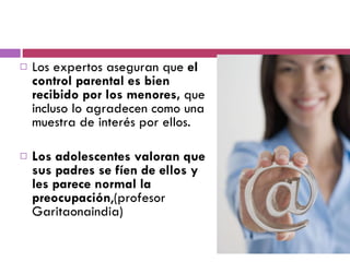 Los expertos aseguran que  el control parental es bien recibido por los menores,  que incluso lo agradecen como una muestra de interés por ellos.  Los adolescentes valoran que sus padres se fíen de ellos y les parece normal la preocupación ,(profesor Garitaonaindia) 