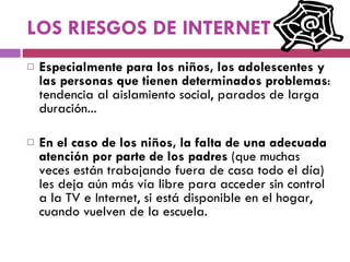 LOS RIESGOS DE INTERNET Especialmente para los niños, los adolescentes y las personas que tienen determinados problemas : tendencia al aislamiento social, parados de larga duración... En el caso de los niños, la falta de una adecuada atención por parte de los padres  (que muchas veces están trabajando fuera de casa todo el día) les deja aún más vía libre para acceder sin control a la TV e Internet, si está disponible en el hogar, cuando vuelven de la escuela.  