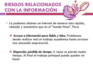 RIESGOS RELACIONADOS CON LA INFORMACIÓN La podemos obtener en Internet de manera más rápida, cómoda y económica que en el "mundo físico". Pero:   Acceso a información poco fiable y falsa . Problemas: desde realizar mal un trabajo académico hasta arruinar una actuación empresarial. Dispersión, pérdida de tiempo.  A veces se pierde mucho tiempo. Al final el trabajo principal puede quedar sin hacer 