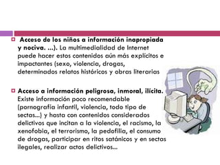 Acceso de los niños a información inapropiada y nociva. ...).  La multimedialidad de Internet puede hacer estos contenidos aún más explícitos e impactantes (sexo, violencia, drogas, determinados relatos históricos y obras literarias Acceso a información peligrosa, inmoral, ilícita.  Existe información poco recomendable (pornografía infantil, violencia, todo tipo de sectas...) y hasta con contenidos considerados delictivos que incitan a la violencia, el racismo, la xenofobia, el terrorismo, la pedofilia, el consumo de drogas, participar en ritos satánicos y en sectas ilegales, realizar actos delictivos...  