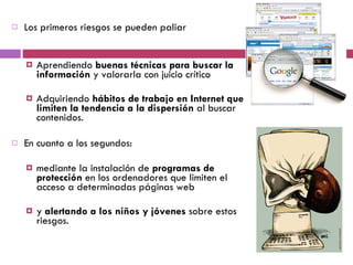 Los primeros riesgos se pueden paliar  Aprendiendo  buenas técnicas para buscar la información  y valorarla con juicio crítico Adquiriendo  hábitos de trabajo en Internet que limiten la tendencia a la dispersión  al buscar contenidos.  En cuanto a los segundos: mediante la instalación de  programas de protección  en los ordenadores que limiten el acceso a determinadas páginas web  y  alertando a los niños y jóvenes  sobre estos riesgos. 